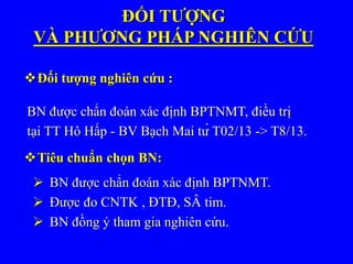 BN được chẩn đoán xác định BPTNMT, điều trị
tại TT Hô Hấp - BV Bạch Mai từ T02/13 -> T8/13.
Đối tượng nghiên cứu :
ĐỐI TƯỢNG
VÀ PHƯƠNG PHÁP NGHIÊN CỨU
Tiêu chuẩn chọn BN:
 BN được chẩn đoán xác định BPTNMT.
 Được đo CNTK , ĐTĐ, SÂ tim.
 BN đồng ý tham gia nghiên cứu.
 