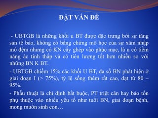 ĐẶT VẤN ĐỀ
- UBTGB là những khối u BT được đặc trưng bởi sự tăng
sản tế bào, không có bằng chứng mô học của sự xâm nhập
mô đệm nhưng có KN cấy ghép vào phúc mạc, là u có tiềm
năng ác tính thấp và có tiên lượng tốt hơn nhiều so với
những BN K BT.
- UBTGB chiếm 15% các khối U BT, đa số BN phát hiện ở
giai đoạn I (> 75%), tỷ lệ sống thêm rất cao, đạt từ 80 –
95%.
- Phẫu thuật là chỉ định bắt buộc, PT triệt căn hay bảo tồn
phụ thuộc vào nhiều yếu tố như tuổi BN, giai đoạn bệnh,
mong muốn sinh con…
 