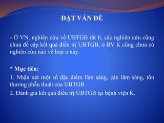 ĐẶT VẤN ĐỀ
- Ở VN, nghiên cứu về UBTGB rất ít, các nghiên cứu cũng
chưa đề cập kết quả điều trị UBTGB, ở BV K cũng chưa có
nghiên cứu nào về loại u này.
* Mục tiêu:
1. Nhận xét một số đặc diểm lâm sàng, cận lâm sàng, tổn
thương phẫu thuật của UBTGB
2. Đánh giá kết quả điều trị UBTGB tại bệnh viện K.
 