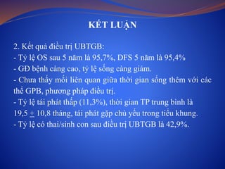 KẾT LUẬN
2. Kết quả điều trị UBTGB:
- Tỷ lệ OS sau 5 năm là 95,7%, DFS 5 năm là 95,4%
- GĐ bệnh càng cao, tỷ lệ sống càng giảm.
- Chưa thấy mối liên quan giữa thời gian sống thêm với các
thể GPB, phương pháp điều trị.
- Tỷ lệ tái phát thấp (11,3%), thời gian TP trung bình là
19,5 + 10,8 tháng, tái phát gặp chủ yếu trong tiểu khung.
- Tỷ lệ có thai/sinh con sau điều trị UBTGB là 42,9%.
 
