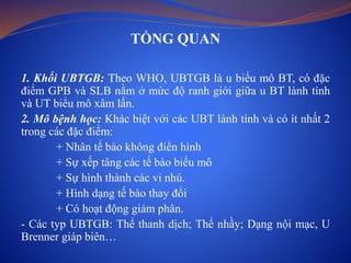 TỔNG QUAN
1. Khối UBTGB: Theo WHO, UBTGB là u biểu mô BT, có đặc
điểm GPB và SLB nằm ở mức độ ranh giới giữa u BT lành tính
và UT biểu mô xâm lấn.
2. Mô bệnh học: Khác biệt với các UBT lành tính và có ít nhất 2
trong các đặc điểm:
+ Nhân tế bào không điển hình
+ Sự xếp tâng các tế bào biểu mô
+ Sự hình thành các vi nhú.
+ Hình dạng tế bào thay đổi
+ Có hoạt động giảm phân.
- Các typ UBTGB: Thể thanh dịch; Thể nhầy; Dạng nội mạc, U
Brenner giáp biên…
 