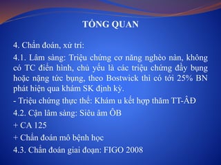 TỔNG QUAN
4. Chẩn đoán, xử trí:
4.1. Lâm sàng: Triệu chứng cơ năng nghèo nàn, không
có TC điển hình, chủ yếu là các triệu chứng đầy bụng
hoặc nặng tức bụng, theo Bostwick thì có tới 25% BN
phát hiện qua khám SK định kỳ.
- Triệu chứng thực thể: Khám u kết hợp thăm TT-ÂĐ
4.2. Cận lâm sàng: Siêu âm ÔB
+ CA 125
+ Chẩn đoán mô bệnh học
4.3. Chẩn đoán giai đoạn: FIGO 2008
 