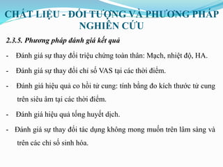 CHẤT LIỆU - ĐỐI TƯỢNG VÀ PHƯƠNG PHÁP
NGHIÊN CỨU
2.3.5. Phương pháp đánh giá kết quả
- Đánh giá sự thay đổi triệu chứng toàn thân: Mạch, nhiệt độ, HA.
- Đánh giá sự thay đổi chỉ số VAS tại các thời điểm.
- Đánh giá hiệu quả co hồi tử cung: tính bằng đo kích thước tử cung
trên siêu âm tại các thời điểm.
- Đánh giá hiệu quả tống huyết dịch.
- Đánh giá sự thay đổi tác dụng không mong muốn trên lâm sàng và
trên các chỉ số sinh hóa.
 