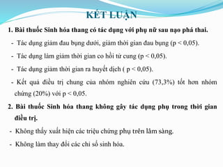 KẾT LUẬN
1. Bài thuốc Sinh hóa thang có tác dụng với phụ nữ sau nạo phá thai.
- Tác dụng giảm đau bụng dưới, giảm thời gian đau bụng (p < 0,05).
- Tác dụng làm giảm thời gian co hồi tử cung (p < 0,05).
- Tác dụng giảm thời gian ra huyết dịch ( p < 0,05).
- Kết quả điều trị chung của nhóm nghiên cứu (73,3%) tốt hơn nhóm
chứng (20%) với p < 0,05.
2. Bài thuốc Sinh hóa thang không gây tác dụng phụ trong thời gian
điều trị.
- Không thấy xuất hiện các triệu chứng phụ trên lâm sàng.
- Không làm thay đổi các chỉ số sinh hóa.
 