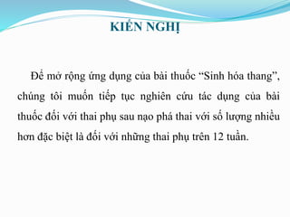 KIẾN NGHỊ
Để mở rộng ứng dụng của bài thuốc “Sinh hóa thang”,
chúng tôi muốn tiếp tục nghiên cứu tác dụng của bài
thuốc đối với thai phụ sau nạo phá thai với số lượng nhiều
hơn đặc biệt là đối với những thai phụ trên 12 tuần.
 