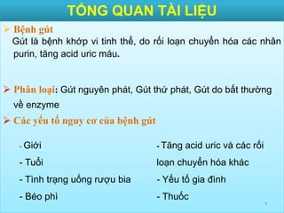 TỔNG QUAN TÀI LIỆU
 Bệnh gút
Gút là bệnh khớp vi tinh thể, do rối loạn chuyển hóa các nhân
purin, tăng acid uric máu.
 Phân loại: Gút nguyên phát, Gút thứ phát, Gút do bất thường
về enzyme
 Các yếu tố nguy cơ của bệnh gút
4
- Giới
- Tuổi
- Tình trạng uống rượu bia
- Béo phì
- Tăng acid uric và các rối
loạn chuyển hóa khác
- Yếu tố gia đình
- Thuốc
 