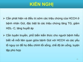 KIẾN NGHỊ
40
 Cần phát hiện và điều trị sớm các triệu chứng của HCCH ở
bệnh nhân Gút, đặc biệt là các triệu chứng tăng TG, giảm
HDL- C, tăng huyết áp
 Cần tuyên truyền, phổ biến kiến thức cho người bệnh hiểu
biết về mối liên quan giữa bệnh Gút với HCCH và các yếu
tố nguy cơ để họ điều chỉnh lối sống, chế độ ăn uống, luyện
tập phù hợp
 