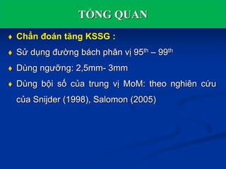 TỔNG QUAN
 Chẩn đoán tăng KSSG :
 Sử dụng đường bách phân vị 95th – 99th
 Dùng ngưỡng: 2,5mm- 3mm
 Dùng bội số của trung vị MoM: theo nghiên cứu
của Snijder (1998), Salomon (2005)
 