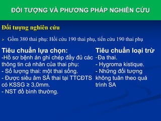 ĐỐI TƯỢNG VÀ PHƯƠNG PHÁP NGHIÊN CỨU
Đối tượng nghiên cứu
 Gồm 380 thai phụ: Hồi cứu 190 thai phụ, tiến cứu 190 thai phụ
Tiêu chuẩn loại trừ
- Đa thai.
- Hygroma kistique.
- Những đối tượng
không tuân theo quá
trình SA
Tiêu chuẩn lựa chọn:
-Hồ sơ bệnh án ghi chép đầy đủ các
thông tin cá nhân của thai phụ:
- Số lượng thai: một thai sống.
- Được siêu âm SÂ thai tại TTCĐTS
có KSSG ≥ 3,0mm.
- NST đồ bình thường.
 