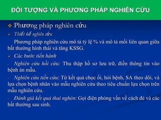 ĐỐI TƯỢNG VÀ PHƯƠNG PHÁP NGHIÊN CỨU
 Phương pháp nghiên cứu
 Thiết kế nghiên cứu
Phương pháp nghiên cứu mô tả tỷ lệ % và mô tả mối liên quan giữa
bất thường hình thái và tăng KSSG.
 Các bước tiến hành
- Nghiên cứu hồi cứu: Thu thập hồ sơ lưu trữ, điền thông tin vào
bệnh án mẫu.
- Nghiên cứu tiến cứu: Từ kết quả chọc ối, hỏi bệnh, SA theo dõi, và
lựa chọn bệnh nhân vào mẫu nghiên cứu theo tiêu chuẩn lựa chọn trên
mẫu nghiên cứu.
- Đánh giá kết quả thai nghén: Gọi điện phỏng vấn về cách đẻ và các
bất thường sau sinh.
 