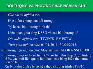 ĐỐI TƯỢNG VÀ PHƯƠNG PHÁP NGHIÊN CỨU
 Các chỉ số nghiên cứu:
- Đặc điểm chung của đối tượng.
- Tỷ lệ các bất thường hình thái
- Liên quan giữa tăng KSSG và các bất thường đó
 Địa điểm nghiên cứu: TTCĐTS- BV PSTW.
 Thời gian nghiên cứu: 01/01/2011- 30/04/2013.
 Phương tiện nghiên cứu: Máy siêu âm ALOKA SSD 3500
 Phương pháp xử lý số liệu: Các số liệu thu thập được tính tỷ
lệ %, các mối liên quan, lập thành các bảng biểu theo mục
tiêu đề tài.
Xử lý, kiểm định các số liệu theo chương trình SPSS16.
 