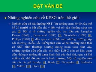 ĐẶT VẤN ĐỀ
 Những nghiên cứu về KSSG trên thế giới:
 Nghiên cứu về bất thường NST: Từ những năm 80-90 của thế
kỷ 20 người ta bắt đầu chú ý đến vai trò của khoảng sáng sau
gáy [2]. Bởi vì từ những nghiên cứu ban đầu của Langdon
Down (1866) , Benarceraf (1987) [3], Nicolaides (1992) [4],
Phillips (1981) [5] đều quan sát KSSG trên những trường hợp
bất thường nhiễm sắc thểNghiên cứu về bất thường hình thái
có NST bình thường: Nhưng không hoàn toàn như vậy,
những nghiên cứu gần đây cho thấy KSSG còn có liên quan
đến không ít những dị dạng hình thái của thai nhi, ngay cả khi
nhiễm sắc thể đồ của nó là bình thường. Một số nghiên cứu
của các tác giả Pandya [6], Brady [7], Nicolaides [8], Saldanha
[9], Miltoft [10], Hyett [11]
 