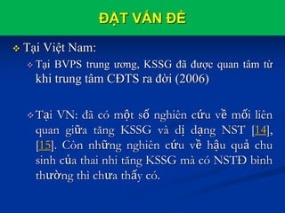 ĐẶT VẤN ĐỀ
 Tại Việt Nam:
 Tại BVPS trung ương, KSSG đã được quan tâm từ
khi trung tâm CĐTS ra đời (2006)
Tại VN: đã có một số nghiên cứu về mối liên
quan giữa tăng KSSG và dị dạng NST [14],
[15]. Còn những nghiên cứu về hậu quả chu
sinh của thai nhi tăng KSSG mà có NSTĐ bình
thường thì chưa thấy có.
 