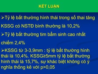 KẾT LUẬN
Tỷ lệ bất thường hình thái trong số thai tăng
KSSG có NSTĐ bình thường là 10,2%
Tỷ lệ bất thường tim bẩm sinh cao nhất
chiếm 2,4%
KSSG từ 3-3,9mm : tỷ lệ bất thường hình
thái là 10,4%. KSSG≥5mm tỷ lệ bất thường
hình thái là 15,7%, sự khác biệt không có ý
nghĩa thống kê với p>0,05
 