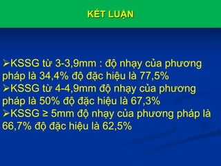 KẾT LUẬN
KSSG từ 3-3,9mm : độ nhạy của phương
pháp là 34,4% độ đặc hiệu là 77,5%
KSSG từ 4-4,9mm độ nhạy của phương
pháp là 50% độ đặc hiệu là 67,3%
KSSG ≥ 5mm độ nhạy của phương pháp là
66,7% độ đặc hiệu là 62,5%
 