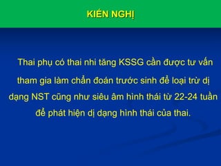 KIẾN NGHỊ
Thai phụ có thai nhi tăng KSSG cần được tư vấn
tham gia làm chẩn đoán trước sinh để loại trừ dị
dạng NST cũng như siêu âm hình thái từ 22-24 tuần
để phát hiện dị dạng hình thái của thai.
 