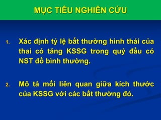 MỤC TIÊU NGHIÊN CỨU
1. Xác định tỷ lệ bất thường hình thái của
thai có tăng KSSG trong quý đầu có
NST đồ bình thường.
2. Mô tả mối liên quan giữa kích thước
của KSSG với các bất thường đó.
 