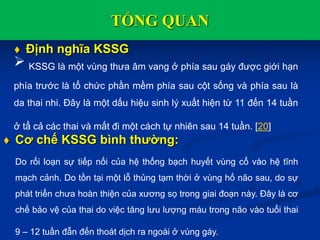 TỔNG QUAN
 Định nghĩa KSSG
 KSSG là một vùng thưa âm vang ở phía sau gáy được giới hạn
phía trước là tổ chức phần mềm phía sau cột sống và phía sau là
da thai nhi. Đây là một dấu hiệu sinh lý xuất hiện từ 11 đến 14 tuần
ở tẩ cả các thai và mất đi một cách tự nhiên sau 14 tuần. [20]
 Cơ chế KSSG bình thường:
Do rối loạn sự tiếp nối của hệ thống bạch huyết vùng cổ vào hệ tĩnh
mạch cảnh. Do tồn tại một lỗ thủng tạm thời ở vùng hố não sau, do sự
phát triển chưa hoàn thiện của xương sọ trong giai đoạn này. Đây là cơ
chế bảo vệ của thai do việc tăng lưu lượng máu trong não vào tuổi thai
9 – 12 tuần đẫn đến thoát dịch ra ngoài ở vùng gáy.
 