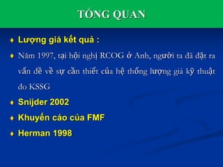 TỔNG QUAN
 Lượng giá kết quả :
 Năm 1997, tại hội nghị RCOG ở Anh, người ta đã đặt ra
vấn đề về sự cần thiết của hệ thống lượng giá kỹ thuật
đo KSSG
 Snijder 2002
 Khuyến cáo của FMF
 Herman 1998
 