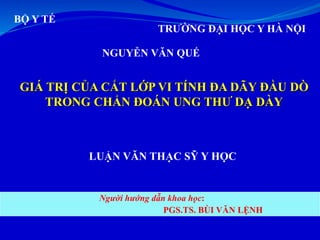 BỘ Y TẾ
TRƯỜNG ĐẠI HỌC Y HÀ NỘI
NGUYỄN VĂN QUẾ
GIÁ TRỊ CỦA CẮT LỚP VI TÍNH ĐA DÃY ĐẦU DÒ
TRONG CHẨN ĐOÁN UNG THƯ DẠ DÀY
LUẬN VĂN THẠC SỸ Y HỌC
Người hướng dẫn khoa học:
PGS.TS. BÙI VĂN LỆNH
 