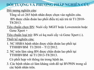 ĐỐI TƯỢNG VÀ PHƯƠNG PHÁP NGHIÊN CỨU
Đối tượng nghiên cứu:
Tổng số có 265 bệnh nhân được chọn vào nghiên cứu.
BN được chẩn đoán lao phổi điều trị nội trú từ T1/2010-
T8/2013.
Tiêu chuẩn chọn BN: Nuôi cấy MGIT hoặc Lowenstein hoặc
Gene Xpert +
Tiêu chuẩn loại trừ: BN có kq nuôi cấy và Gene Xpert (-).
Thiết kế nghiên cứu:
1. NC HSBA bệnh nhân được chẩn đoán lao phổi tại
TTHHBVBM T1/2010 – T12/2012.
2. NC trên lâm sàng BN được chẩn đoán lao phổi tại
TTHHBVBM từ T1/2013-T8/2013.
Có phối hợp với thông tin trong bệnh án.
3. Các bệnh nhân có làm kháng sinh đồ tại BVPHN trong số
các bệnh nhân trên.
 