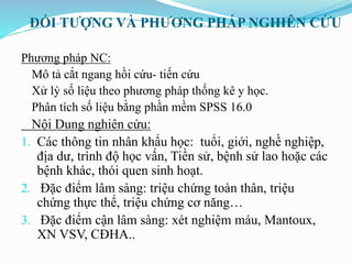 ĐỐI TƯỢNG VÀ PHƯƠNG PHÁP NGHIÊN CỨU
Phương pháp NC:
Mô tả cắt ngang hồi cứu- tiến cứu
Xử lý số liệu theo phương pháp thống kê y học.
Phân tích số liệu bằng phần mềm SPSS 16.0
Nội Dung nghiên cứu:
1. Các thông tin nhân khẩu học: tuổi, giới, nghề nghiệp,
địa dư, trình độ học vấn, Tiền sử, bệnh sử lao hoặc các
bệnh khác, thói quen sinh hoạt.
2. Đặc điểm lâm sàng: triệu chứng toàn thân, triệu
chứng thực thể, triệu chứng cơ năng…
3. Đặc điểm cận lâm sàng: xét nghiệm máu, Mantoux,
XN VSV, CĐHA..
 