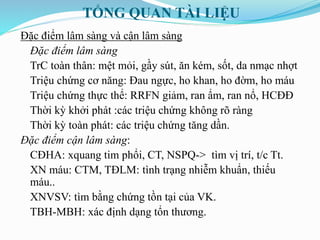 TỔNG QUAN TÀI LIỆU
Đặc điểm lâm sàng và cận lâm sàng
Đặc điểm lâm sàng
TrC toàn thân: mệt mỏi, gầy sút, ăn kém, sốt, da nmạc nhợt
Triệu chứng cơ năng: Đau ngực, ho khan, ho đờm, ho máu
Triệu chứng thực thể: RRFN giảm, ran ẩm, ran nổ, HCĐĐ
Thời kỳ khởi phát :các triệu chứng không rõ ràng
Thời kỳ toàn phát: các triệu chứng tăng dần.
Đặc điểm cận lâm sàng:
CĐHA: xquang tim phổi, CT, NSPQ-> tìm vị trí, t/c Tt.
XN máu: CTM, TĐLM: tình trạng nhiễm khuẩn, thiếu
máu..
XNVSV: tìm bằng chứng tồn tại của VK.
TBH-MBH: xác định dạng tổn thương.
 