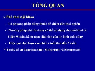 » Phá thai nội khoa
- Là phương pháp dùng thuốc để chấm dứt thai nghén
- Phương pháp phá thai này có thể áp dụng cho tuổi thai từ
5 đến 9 tuần, kể từ ngày đầu tiên của kỳ kinh cuối cùng
- Hiệu quả đạt được cao nhất ở tuổi thai đến 7 tuần
* Thuốc để sử dụng phá thai: Mifepristol và Misoprostol
TỔNG QUAN
 