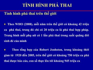 Tình hình phá thai trên thế giới
♦ Theo WHO (2008), mỗi năm trên thế giới có khoảng 42 triệu
ca phá thai, trong đó chỉ có 20 triệu ca là phá thai hợp pháp.
Trung bình mỗi phụ nữ có 1 lần phá thai trong suốt quãng đời
sinh đẻ của mình
♦ Theo tổng hợp của Robert Jonhston, trong khoảng thời
gian từ 1920 đến 2005, trên thế giới có khoảng 750 triệu ca phá
thai được báo cáo, con số thực lên tới khoảng 945 triệu ca
TÌNH HÌNH PHÁ THAI
 