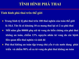 Tình hình phá thai trên thế giới
♦ Trung bình tỷ lệ phá thai trên 100 thai nghén của toàn thế giới
là 18,4. Tức là có khoảng 10 ca mang thai lại có 2 ca phá thai
♦ Mỗi năm gần 80000 phụ nữ tử vong do biến chứng của phá thai
không an toàn, chiếm 13% nguyên nhân tử vong do các bệnh
liên quan đến thai nghén và sinh đẻ
♦ Phá thai không an toàn tập trung chủ yếu ở các nước đang phát
triển và chiếm 98% số ca tử vong do phá thai không an toàn
TÌNH HÌNH PHÁ THAI
 