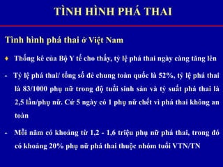 Tình hình phá thai ở Việt Nam
♦ Thống kê của Bộ Y tế cho thấy, tỷ lệ phá thai ngày càng tăng lên
- Tỷ lệ phá thai/ tổng số đẻ chung toàn quốc là 52%, tỷ lệ phá thai
là 83/1000 phụ nữ trong độ tuổi sinh sản và tỷ suất phá thai là
2,5 lần/phụ nữ. Cứ 5 ngày có 1 phụ nữ chết vì phá thai không an
toàn
- Mỗi năm có khoảng từ 1,2 - 1,6 triệu phụ nữ phá thai, trong đó
có khoảng 20% phụ nữ phá thai thuộc nhóm tuổi VTN/TN
TÌNH HÌNH PHÁ THAI
 