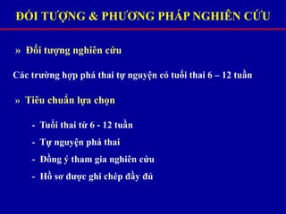 ĐỐI TƯỢNG & PHƯƠNG PHÁP NGHIÊN CỨU
» Đối tượng nghiên cứu
Các trường hợp phá thai tự nguyện có tuổi thai 6 – 12 tuần
» Tiêu chuẩn lựa chọn
- Tuổi thai từ 6 - 12 tuần
- Tự nguyện phá thai
- Đồng ý tham gia nghiên cứu
- Hồ sơ được ghi chép đầy đủ
 