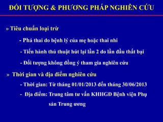 » Tiêu chuẩn loại trừ
- Phá thai do bệnh lý của mẹ hoặc thai nhi
- Tiến hành thủ thuật hút lại lần 2 do lần đầu thất bại
- Đối tượng không đồng ý tham gia nghiên cứu
» Thời gian và địa điểm nghiên cứu
- Thời gian: Từ tháng 01/01/2013 đến tháng 30/06/2013
- Địa điểm: Trung tâm tư vấn KHHGĐ Bệnh viện Phụ
sản Trung ương
ĐỐI TƯỢNG & PHƯƠNG PHÁP NGHIÊN CỨU
 