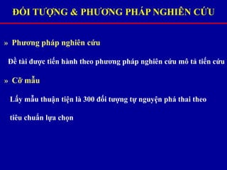 ĐỐI TƯỢNG & PHƯƠNG PHÁP NGHIÊN CỨU
» Phương pháp nghiên cứu
Đề tài được tiến hành theo phương pháp nghiên cứu mô tả tiến cứu
» Cỡ mẫu
Lấy mẫu thuận tiện là 300 đối tượng tự nguyện phá thai theo
tiêu chuẩn lựa chọn
 