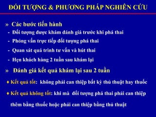 ĐỐI TƯỢNG & PHƯƠNG PHÁP NGHIÊN CỨU
» Các bước tiến hành
- Đối tượng được khám đánh giá trước khi phá thai
- Phỏng vấn trực tiếp đối tượng phá thai
- Quan sát quá trình tư vấn và hút thai
- Hẹn khách hàng 2 tuần sau khám lại
» Đánh giá kết quả khám lại sau 2 tuần
♦ Kết quả tốt: không phải can thiệp bất kỳ thủ thuật hay thuốc
♦ Kết quả không tốt: khi mà đối tượng phá thai phải can thiệp
thêm bằng thuốc hoặc phải can thiệp bằng thủ thuật
 