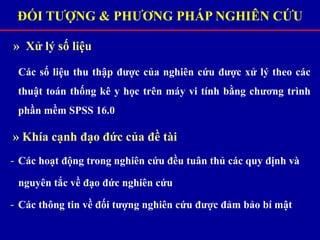 » Xử lý số liệu
Các số liệu thu thập được của nghiên cứu được xử lý theo các
thuật toán thống kê y học trên máy vi tính bằng chương trình
phần mềm SPSS 16.0
» Khía cạnh đạo đức của đề tài
- Các hoạt động trong nghiên cứu đều tuân thủ các quy định và
nguyên tắc về đạo đức nghiên cứu
- Các thông tin về đối tượng nghiên cứu được đảm bảo bí mật
ĐỐI TƯỢNG & PHƯƠNG PHÁP NGHIÊN CỨU
 