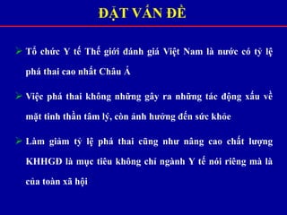 ĐẶT VẤN ĐỀ
 Tổ chức Y tế Thế giới đánh giá Việt Nam là nước có tỷ lệ
phá thai cao nhất Châu Á
 Việc phá thai không những gây ra những tác động xấu về
mặt tinh thần tâm lý, còn ảnh hưởng đến sức khỏe
 Làm giảm tỷ lệ phá thai cũng như nâng cao chất lượng
KHHGĐ là mục tiêu không chỉ ngành Y tế nói riêng mà là
của toàn xã hội
 