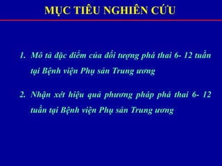 MỤC TIÊU NGHIÊN CỨU
1. Mô tả đặc điểm của đối tượng phá thai 6- 12 tuần
tại Bệnh viện Phụ sản Trung ương
2. Nhận xét hiệu quả phương pháp phá thai 6- 12
tuần tại Bệnh viện Phụ sản Trung ương
 