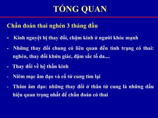 Chẩn đoán thai nghén 3 tháng đầu
- Kinh nguyệt bị thay đổi, chậm kinh ở người khỏe mạnh
- Những thay đổi chung có liên quan đến tình trạng có thai:
nghén, thay đổi khứu giác, đậm sắc tố da....
- Thay đổi về hệ thần kinh
- Niêm mạc âm đạo và cổ tử cung tím lại
- Thăm âm đạo: những thay đổi ở thân tử cung là những dấu
hiệu quan trọng nhất để chẩn đoán có thai
TỔNG QUAN
 