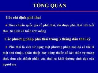 Các chỉ định phá thai
♦ Theo chuẩn quốc gia về phá thai, chỉ được phá thai với tuổi
thai từ dưới 22 tuần trở xuống
Các phương pháp phá thai trong 3 tháng đầu thai kỳ
♦ Phá thai là việc sử dụng một phương pháp nào đó có thể là
một thủ thuật, phẫu thuật hay dùng thuốc để kết thúc sự mang
thai, đưa các thành phần của thai ra khỏi đường sinh dục của
người mẹ
TỔNG QUAN
 