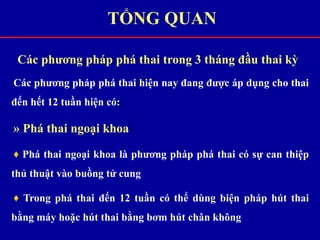Các phương pháp phá thai trong 3 tháng đầu thai kỳ
Các phương pháp phá thai hiện nay đang được áp dụng cho thai
đến hết 12 tuần hiện có:
» Phá thai ngoại khoa
♦ Phá thai ngoại khoa là phương pháp phá thai có sự can thiệp
thủ thuật vào buồng tử cung
♦ Trong phá thai đến 12 tuần có thể dùng biện pháp hút thai
bằng máy hoặc hút thai bằng bơm hút chân không
TỔNG QUAN
 