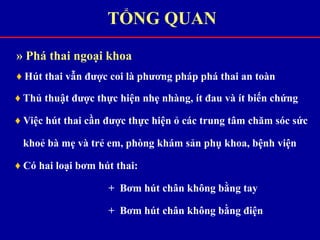 » Phá thai ngoại khoa
♦ Hút thai vẫn được coi là phương pháp phá thai an toàn
♦ Thủ thuật được thực hiện nhẹ nhàng, ít đau và ít biến chứng
♦ Việc hút thai cần được thực hiện ỏ các trung tâm chăm sóc sức
khoẻ bà mẹ và trẻ em, phòng khám sản phụ khoa, bệnh viện
♦ Có hai loại bơm hút thai:
+ Bơm hút chân không bằng tay
+ Bơm hút chân không bằng điện
TỔNG QUAN
 