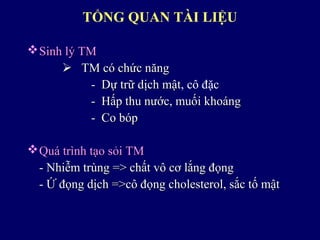 TỔNG QUAN TÀI LIỆU
Sinh lý TMSinh lý TM
 TM có chức năngTM có chức năng
- Dự trữ dịch mật- Dự trữ dịch mật, cô đặc
- Hấp thu nước, muối khoáng- Hấp thu nước, muối khoáng
- Co bóp- Co bóp
Quá trình tạo sỏi TMQuá trình tạo sỏi TM
- Nhiễm trùng => chất vô cơ lắng đọng- Nhiễm trùng => chất vô cơ lắng đọng
- Ứ đọng dịch =>cô đọng cholesterol, sắc tố mật- Ứ đọng dịch =>cô đọng cholesterol, sắc tố mật
 