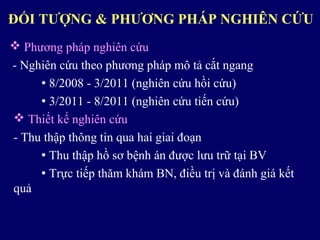  Phương pháp nghiên cứu
- Nghiên cứu theo phương pháp mô tả cắt ngang
 8/2008 - 3/2011 (nghiên cứu hồi cứu)
 3/2011 - 8/2011 (nghiên cứu tiến cứu)
 Thiết kế nghiên cứu
- Thu thập thông tin qua hai giai đoạn
 Thu thập hồ sơ bệnh án được lưu trữ tại BV
 Trực tiếp thăm khám BN, điều trị và đánh giá kết
quả
ĐỐI TƯỢNG & PHƯƠNG PHÁP NGHIÊN CỨU
 