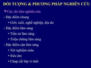 Các chỉ tiêu nghiên cứu
- Đặc điểm chung
 Giới, tuổi, nghề nghiệp, địa dư
- Đặc điểm lâm sàng
 Tiền sử lâm sàng
 Triệu chứng lâm sàng
- Đặc điểm cận lâm sàng
 Xét nghiệm máu
 Siêu âm
 Chụp cắt lớp vi tính
ĐỐI TƯỢNG & PHƯƠNG PHÁP NGHIÊN CỨU
 