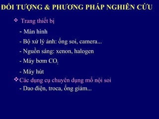ĐỐI TƯỢNG & PHƯƠNG PHÁP NGHIÊN CỨU
 Trang thiết bịTrang thiết bị
- Màn hình
- Bộ xử lý ảnh: ống soi, camera...- Bộ xử lý ảnh: ống soi, camera...
- Nguồn sáng: xenon, halogen- Nguồn sáng: xenon, halogen
- Máy bơm CO- Máy bơm CO22
- Máy hút- Máy hút
Các dụng cụ chuyên dụng mổ nội soiCác dụng cụ chuyên dụng mổ nội soi
- Dao điện, troca, ống giảm...- Dao điện, troca, ống giảm...
 