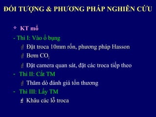 ĐỐI TƯỢNG & PHƯƠNG PHÁP NGHIÊN CỨU
 KT mổKT mổ
- Thì I: Vào ổ bụng
 Đặt troca 10mm rốn, phương pháp HassonĐặt troca 10mm rốn, phương pháp Hasson
 Bơm COBơm CO22
 Đặt camera quan sát, đặt các troca tiếp theo
- Thì II: Cắt TM
 Thăm dò đánh giá tổn thương
- Thì III: Lấy TM
 Khâu các lỗ trocaKhâu các lỗ troca
 