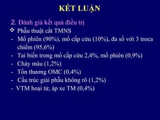 2. Đánh giá kết quả điều trị
 Phẫu thuật cắt TMNS
- Mổ phiên (90%), mổ cấp cứu (10%), đa số với 3 troca
chiếm (95,6%)
- Tai biến trong mổ cấp cứu 2,4%, mổ phiên (0,9%)
- Chảy máu (1,2%)
- Tổn thương OMC (0,4%)
- Cấu trúc giải phẫu không rõ (1,2%)
- VTM hoại tử, áp xe TM (0,4%)
KẾT LUẬN
 