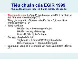 Tiêu chuẩn của EGIR 1999
Phải có tăng insulin máu và ít nhất hai tiêu chí còn lại.
• Tăng insulin máu: ( nồng độ Insulin máu lúc đói ≥ tứ phân vị
thứ nhất của nhóm không ĐTĐ
• Tăng glucose máu: Glucose máu lúc đói ≥ 6,1 mmol/l và
không bao gồm ĐTĐ
• Tăng huyết áp:
HA tâm thu ≥ 140mmHg và/hoặc
HA tâm trương ≥90mmHg
Hoặc đã điều trị thuốc hạ áp.
• Rối loạn chuyển hóa lipid :
Triglycerid > 2,0mmol/l(178mg/dl) và/hoặc
HDL-cholesterol <1,0mmol/l(39mg/dl)
• Béo bụng : vòng eo ≥ 94cm (đối với nam) và ≥ 80cm (đối với
nữ)
 