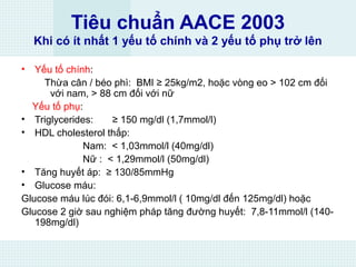 Tiêu chuẩn AACE 2003
Khi có ít nhất 1 yếu tố chính và 2 yếu tố phụ trở lên
• Yếu tố chính:
Thừa cân / béo phì: BMI ≥ 25kg/m2, hoặc vòng eo > 102 cm đối
với nam, > 88 cm đối với nữ
Yếu tố phụ:
• Triglycerides: ≥ 150 mg/dl (1,7mmol/l)
• HDL cholesterol thấp:
Nam: < 1,03mmol/l (40mg/dl)
Nữ : < 1,29mmol/l (50mg/dl)
• Tăng huyết áp: ≥ 130/85mmHg
• Glucose máu:
Glucose máu lúc đói: 6,1-6,9mmol/l ( 10mg/dl đến 125mg/dl) hoặc
Glucose 2 giờ sau nghiệm pháp tăng đường huyết: 7,8-11mmol/l (140-
198mg/dl)
 